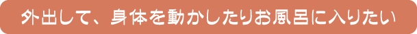 外出して、身体を動かしたりお風呂に入りたい